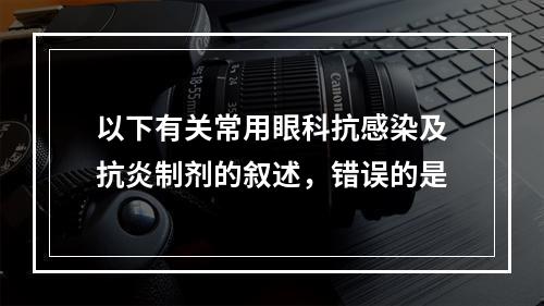 以下有关常用眼科抗感染及抗炎制剂的叙述，错误的是