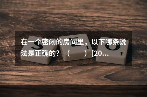 在一个密闭的房间里，以下哪条说法是正确的？（　　）[200