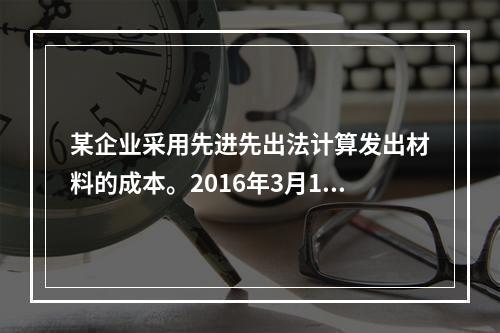 某企业采用先进先出法计算发出材料的成本。2016年3月1日结