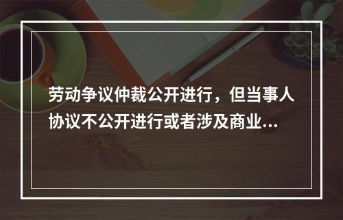 劳动争议仲裁公开进行，但当事人协议不公开进行或者涉及商业秘密