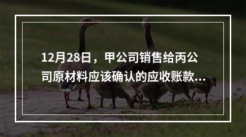 12月28日，甲公司销售给丙公司原材料应该确认的应收账款为（