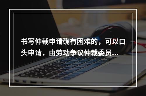 书写仲裁申请确有困难的，可以口头申请，由劳动争议仲裁委员会记