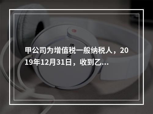 甲公司为增值税一般纳税人，2019年12月31日，收到乙公司