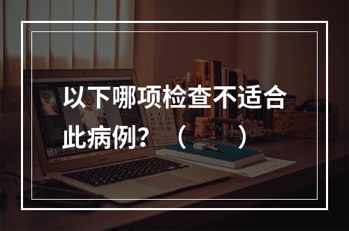 以下哪项检查不适合此病例？（　　）