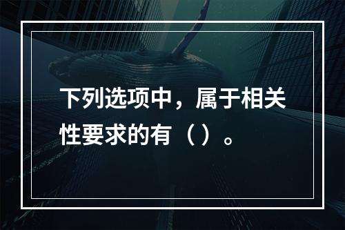 下列选项中，属于相关性要求的有（ ）。