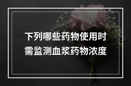 下列哪些药物使用时需监测血浆药物浓度