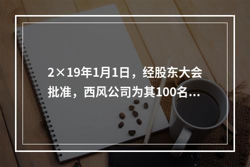 2×19年1月1日，经股东大会批准，西风公司为其100名管理