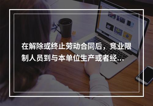 在解除或终止劳动合同后，竞业限制人员到与本单位生产或者经营同