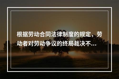 根据劳动合同法律制度的规定，劳动者对劳动争议的终局裁决不服的