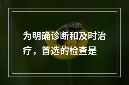 为明确诊断和及时治疗，首选的检查是