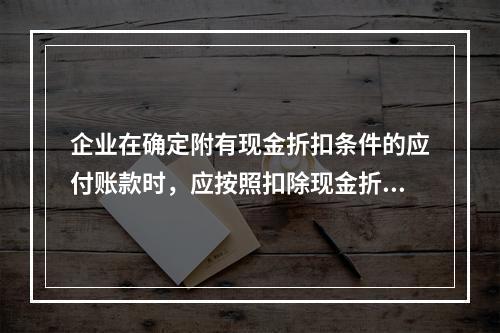 企业在确定附有现金折扣条件的应付账款时，应按照扣除现金折扣后