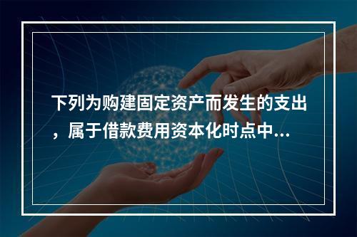 下列为购建固定资产而发生的支出，属于借款费用资本化时点中资产