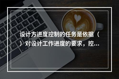 设计方进度控制的任务是依据（　）对设计工作进度的要求，控制设