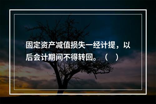 固定资产减值损失一经计提，以后会计期间不得转回。（　）