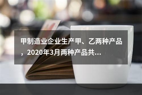 甲制造业企业生产甲、乙两种产品，2020年3月两种产品共同耗