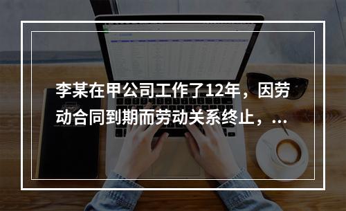 李某在甲公司工作了12年，因劳动合同到期而劳动关系终止，符合