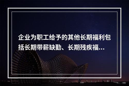 企业为职工给予的其他长期福利包括长期带薪缺勤、长期残疾福利、