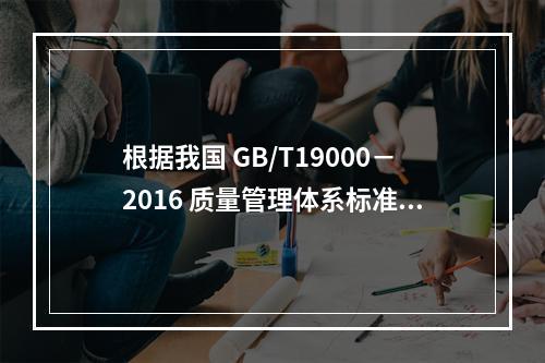 根据我国 GB/T19000－2016 质量管理体系标准，质