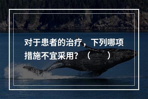 对于患者的治疗，下列哪项措施不宜采用？（　　）