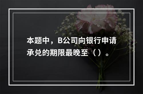 本题中，B公司向银行申请承兑的期限最晚至（ ）。