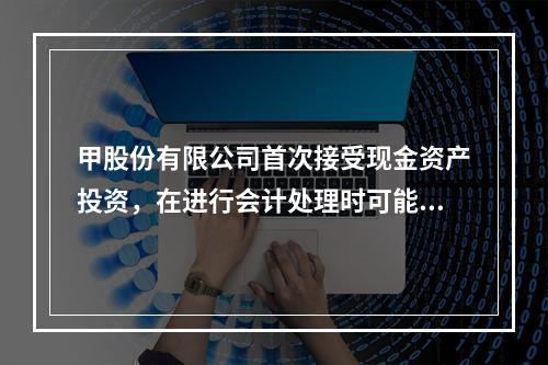 甲股份有限公司首次接受现金资产投资，在进行会计处理时可能涉及