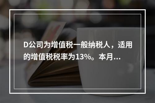 D公司为增值税一般纳税人，适用的增值税税率为13%。本月发生