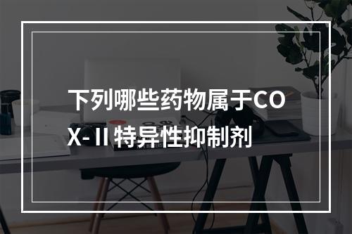 下列哪些药物属于COX-Ⅱ特异性抑制剂