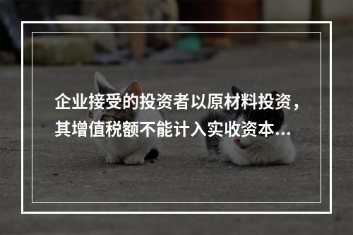 企业接受的投资者以原材料投资，其增值税额不能计入实收资本。（