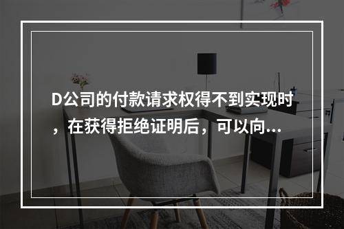 D公司的付款请求权得不到实现时，在获得拒绝证明后，可以向本案