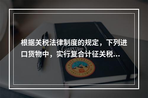 根据关税法律制度的规定，下列进口货物中，实行复合计征关税的有