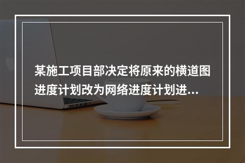 某施工项目部决定将原来的横道图进度计划改为网络进度计划进行进