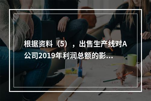 根据资料（5），出售生产线对A公司2019年利润总额的影响金