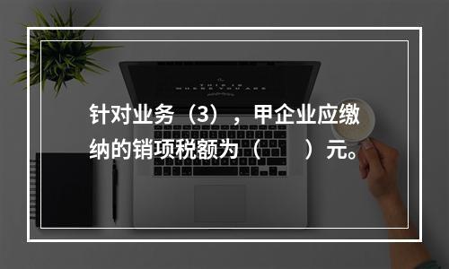 针对业务（3），甲企业应缴纳的销项税额为（　　）元。