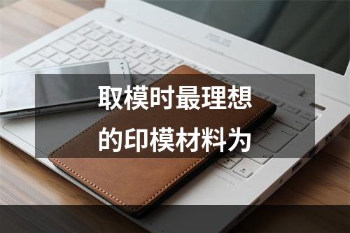 取模时最理想的印模材料为