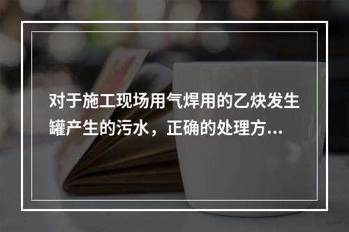 对于施工现场用气焊用的乙炔发生罐产生的污水，正确的处理方式是