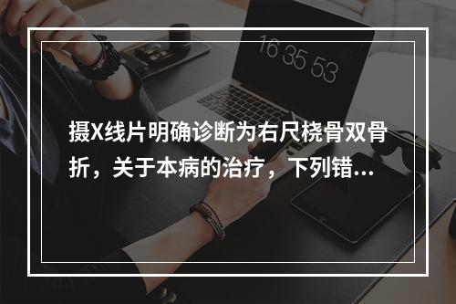 摄X线片明确诊断为右尺桡骨双骨折，关于本病的治疗，下列错误的