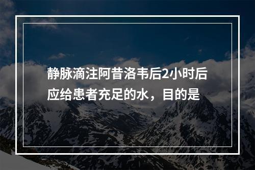 静脉滴注阿昔洛韦后2小时后应给患者充足的水，目的是