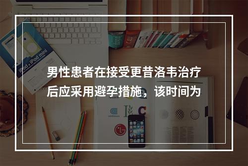 男性患者在接受更昔洛韦治疗后应采用避孕措施，该时间为