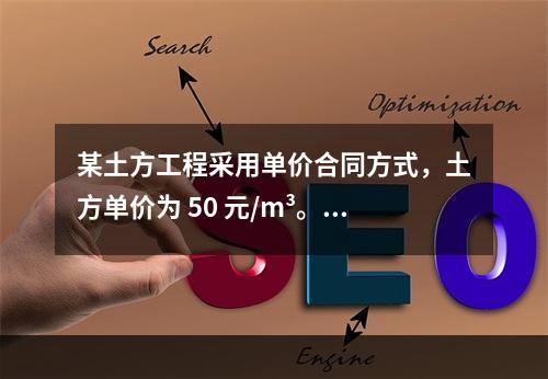 某土方工程采用单价合同方式，土方单价为 50 元/m³。清单