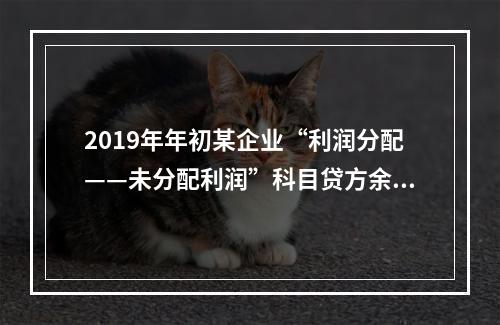 2019年年初某企业“利润分配——未分配利润”科目贷方余额为