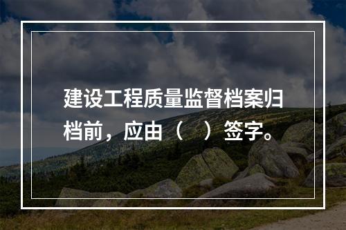 建设工程质量监督档案归档前，应由（　）签字。