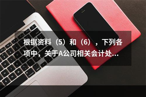 根据资料（5）和（6），下列各项中，关于A公司相关会计处理结