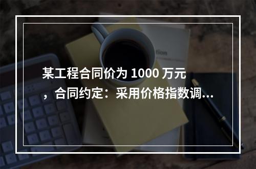 某工程合同价为 1000 万元，合同约定：采用价格指数调整价