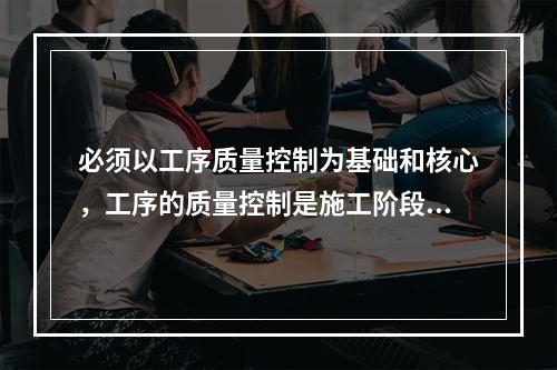 必须以工序质量控制为基础和核心，工序的质量控制是施工阶段质量