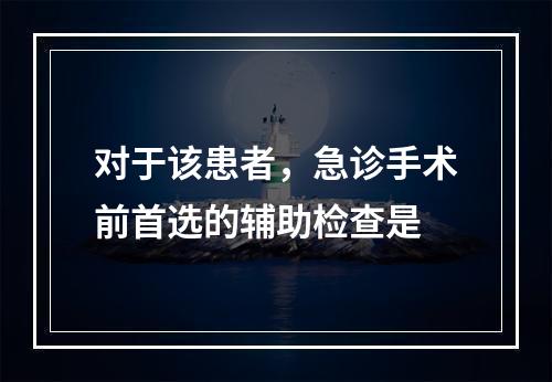 对于该患者，急诊手术前首选的辅助检查是