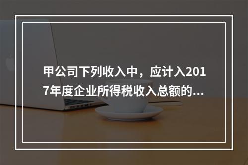 甲公司下列收入中，应计入2017年度企业所得税收入总额的是（