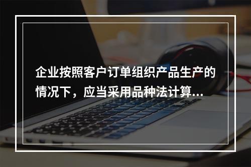 企业按照客户订单组织产品生产的情况下，应当采用品种法计算产品