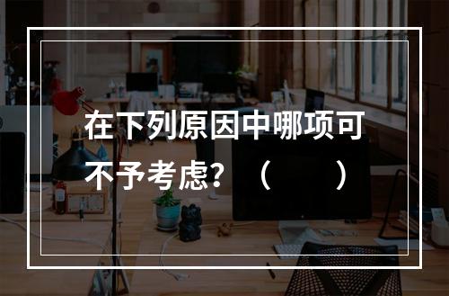 在下列原因中哪项可不予考虑？（　　）