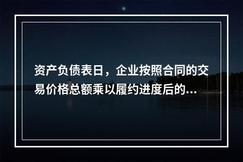 资产负债表日，企业按照合同的交易价格总额乘以履约进度后的金额