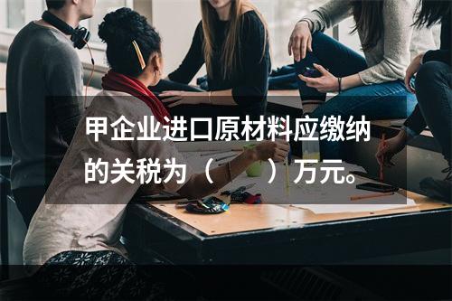 甲企业进口原材料应缴纳的关税为（　　）万元。